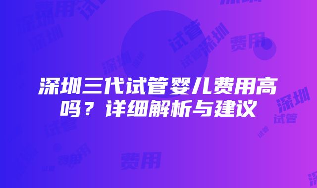 深圳三代试管婴儿费用高吗？详细解析与建议