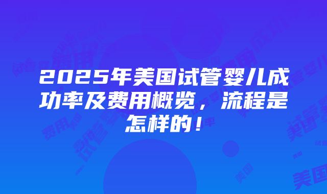 2025年美国试管婴儿成功率及费用概览，流程是怎样的！