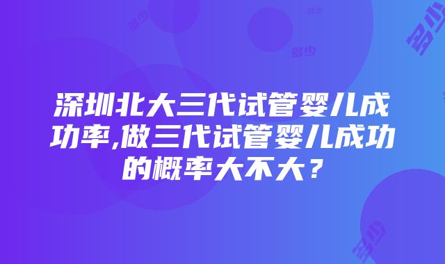 深圳北大三代试管婴儿成功率,做三代试管婴儿成功的概率大不大？