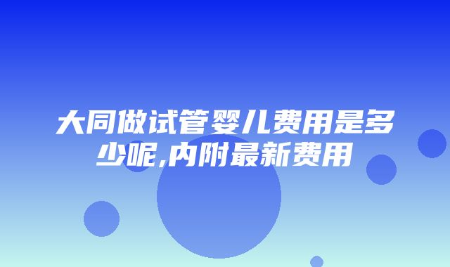 大同做试管婴儿费用是多少呢,内附最新费用