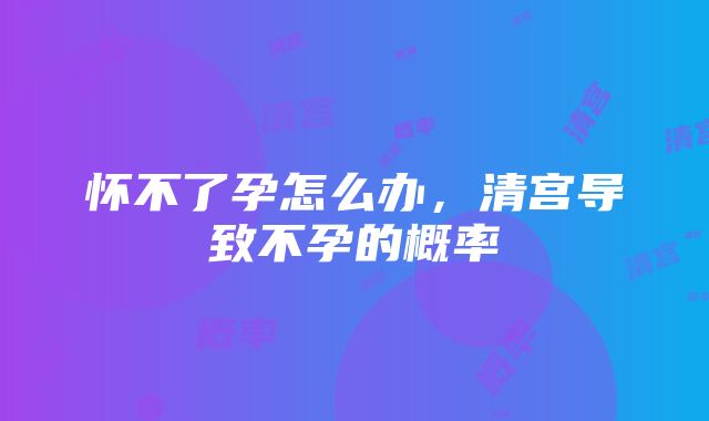 怀不了孕怎么办，清宫导致不孕的概率