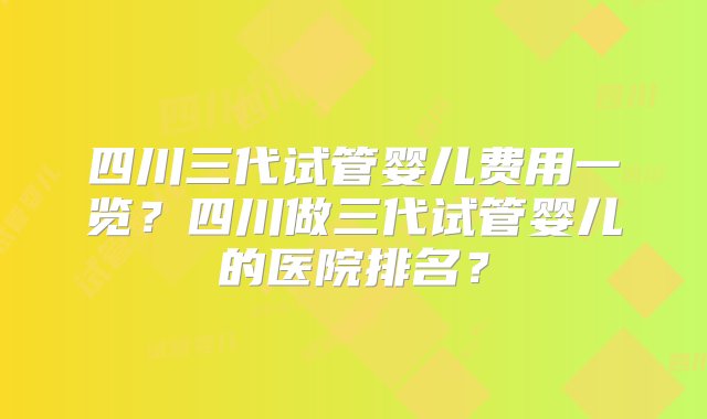 四川三代试管婴儿费用一览？四川做三代试管婴儿的医院排名？