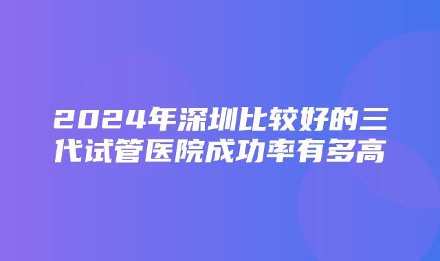 2024年深圳比较好的三代试管医院成功率有多高