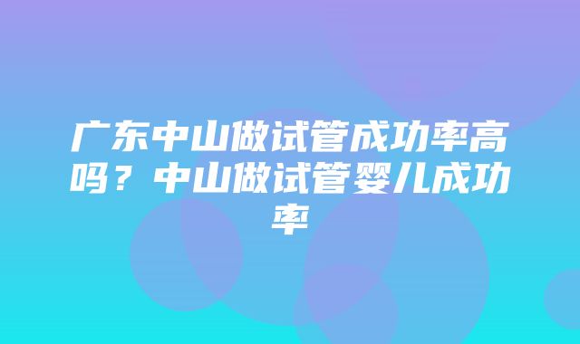 广东中山做试管成功率高吗？中山做试管婴儿成功率