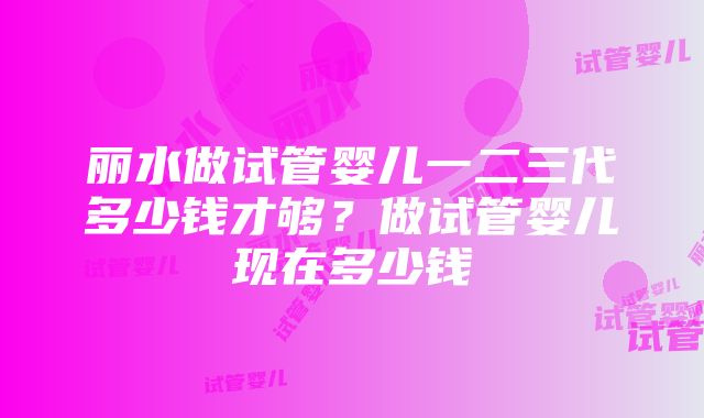 丽水做试管婴儿一二三代多少钱才够？做试管婴儿现在多少钱