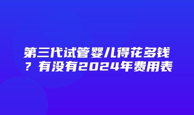 第三代试管婴儿得花多钱？有没有2024年费用表