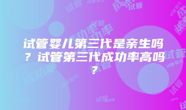 试管婴儿第三代是亲生吗？试管第三代成功率高吗？