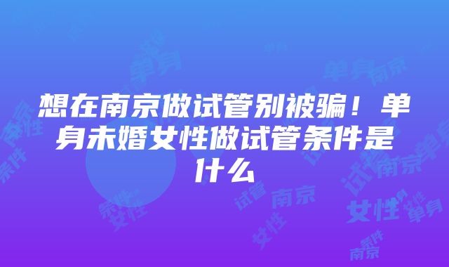 想在南京做试管别被骗！单身未婚女性做试管条件是什么