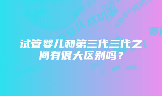 试管婴儿和第三代三代之间有很大区别吗？