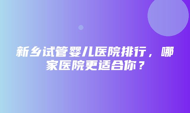 新乡试管婴儿医院排行，哪家医院更适合你？