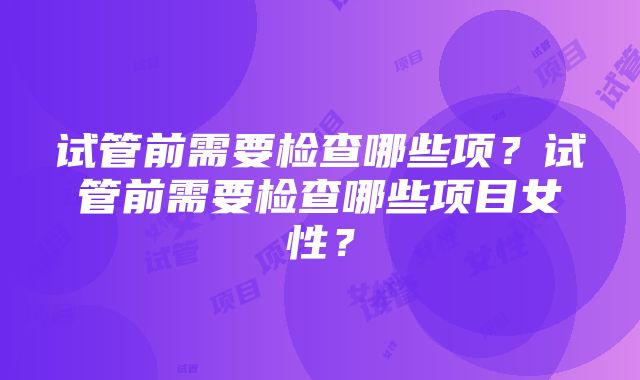 试管前需要检查哪些项？试管前需要检查哪些项目女性？