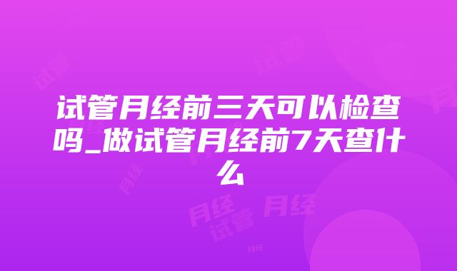 试管月经前三天可以检查吗_做试管月经前7天查什么