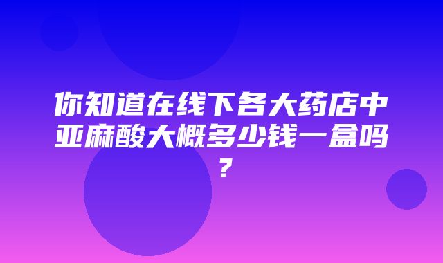 你知道在线下各大药店中亚麻酸大概多少钱一盒吗？