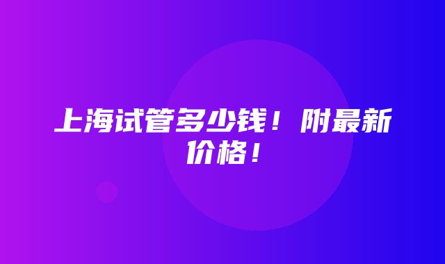 上海试管多少钱！附最新价格！