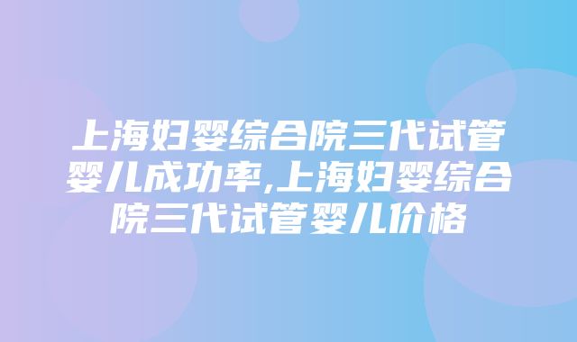 上海妇婴综合院三代试管婴儿成功率,上海妇婴综合院三代试管婴儿价格