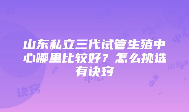 山东私立三代试管生殖中心哪里比较好？怎么挑选有诀窍