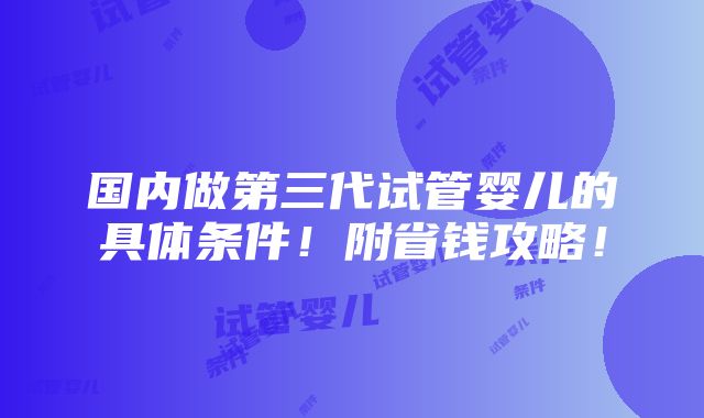 国内做第三代试管婴儿的具体条件！附省钱攻略！