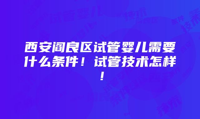 西安阎良区试管婴儿需要什么条件！试管技术怎样！