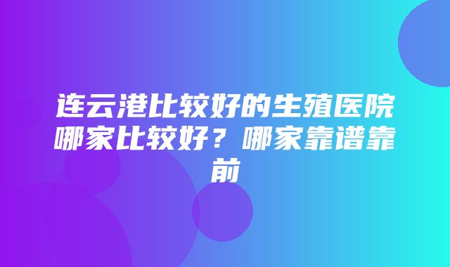 连云港比较好的生殖医院哪家比较好？哪家靠谱靠前