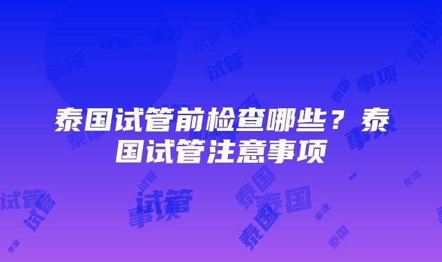 泰国试管前检查哪些？泰国试管注意事项