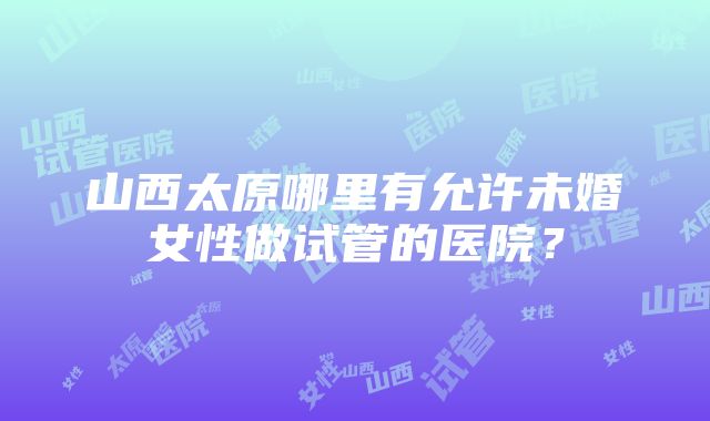 山西太原哪里有允许未婚女性做试管的医院？