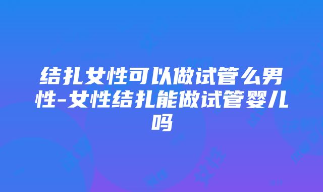 结扎女性可以做试管么男性-女性结扎能做试管婴儿吗