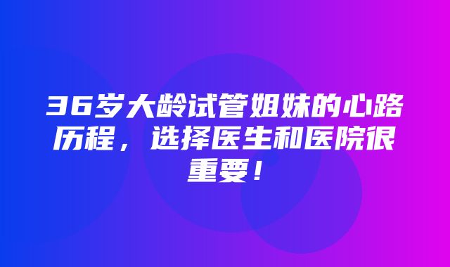 36岁大龄试管姐妹的心路历程，选择医生和医院很重要！