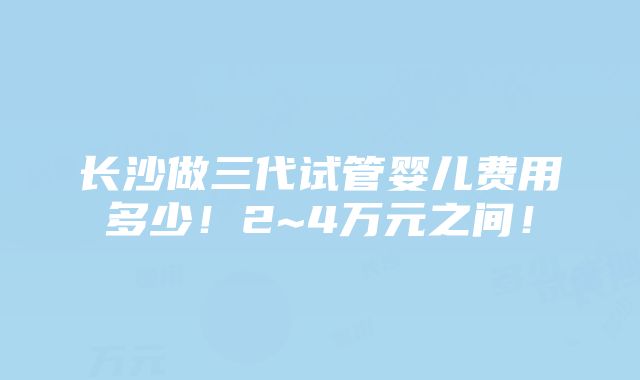 长沙做三代试管婴儿费用多少！2~4万元之间！