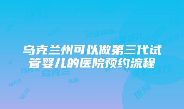 乌克兰州可以做第三代试管婴儿的医院预约流程