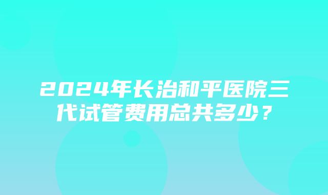 2024年长治和平医院三代试管费用总共多少？