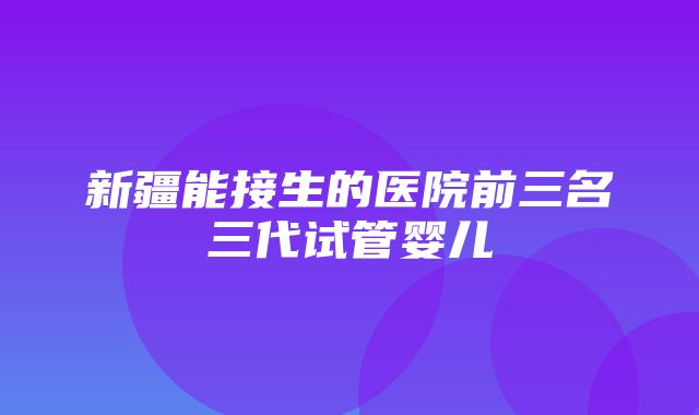 新疆能接生的医院前三名三代试管婴儿