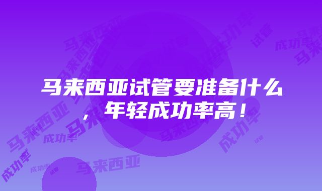 马来西亚试管要准备什么，年轻成功率高！