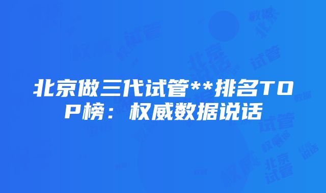 北京做三代试管**排名TOP榜：权威数据说话