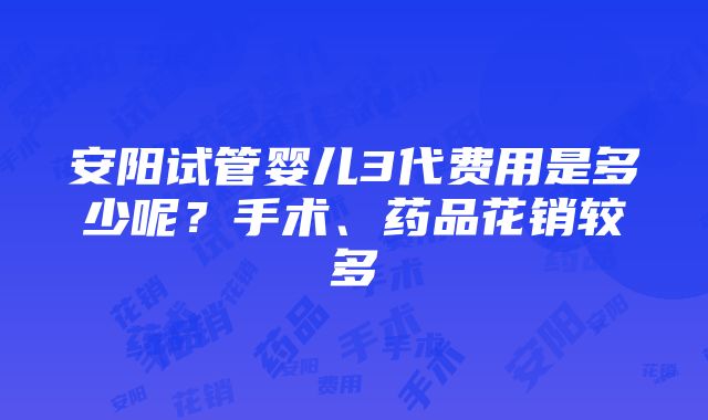 安阳试管婴儿3代费用是多少呢？手术、药品花销较多