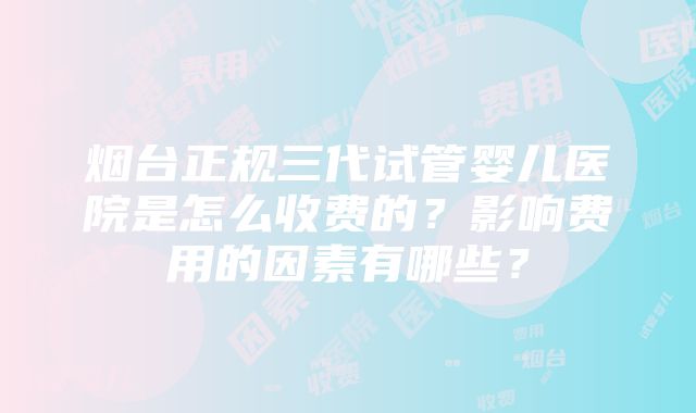 烟台正规三代试管婴儿医院是怎么收费的？影响费用的因素有哪些？