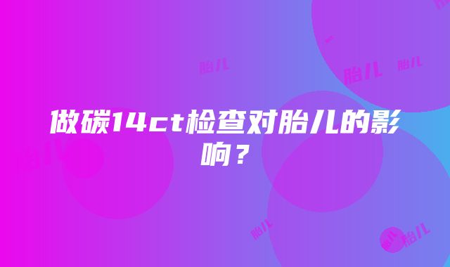 做碳14ct检查对胎儿的影响？