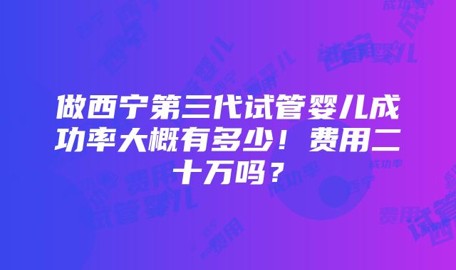 做西宁第三代试管婴儿成功率大概有多少！费用二十万吗？