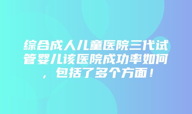 综合成人儿童医院三代试管婴儿该医院成功率如何，包括了多个方面！