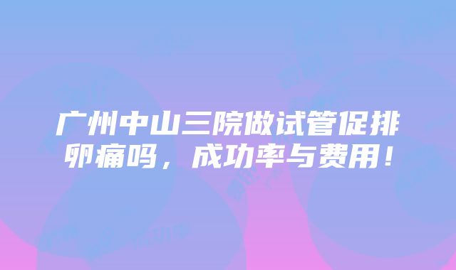 广州中山三院做试管促排卵痛吗，成功率与费用！