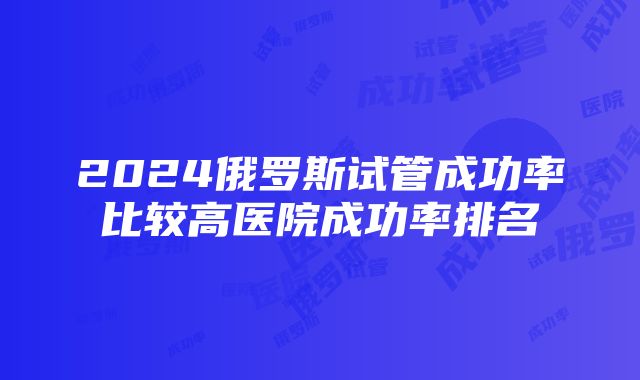 2024俄罗斯试管成功率比较高医院成功率排名