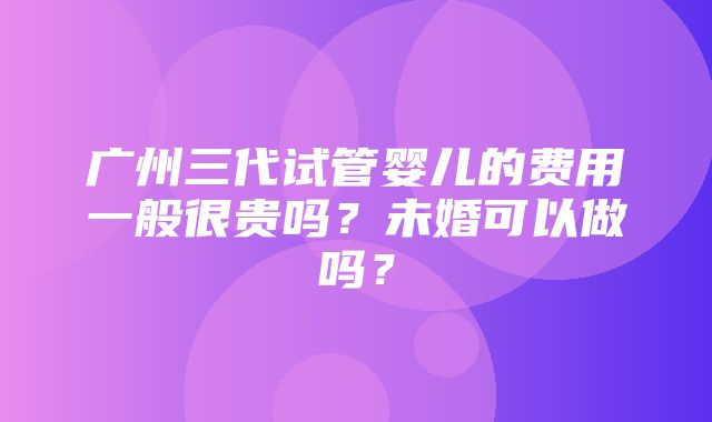 广州三代试管婴儿的费用一般很贵吗？未婚可以做吗？