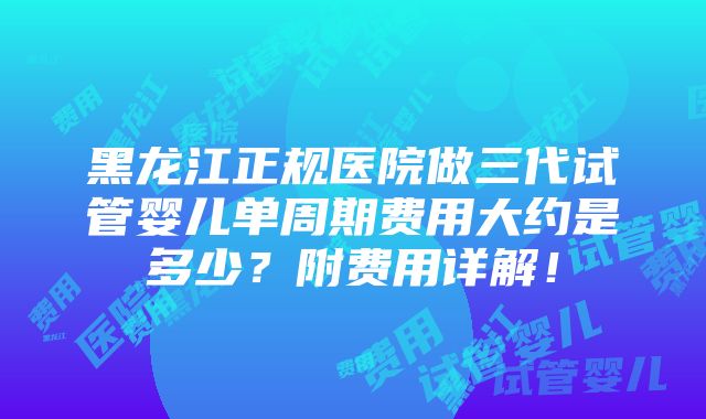 黑龙江正规医院做三代试管婴儿单周期费用大约是多少？附费用详解！