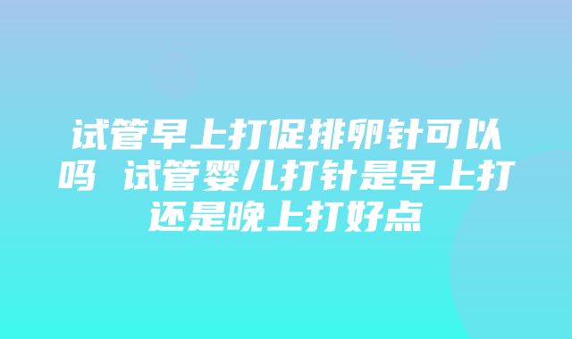 试管早上打促排卵针可以吗 试管婴儿打针是早上打还是晚上打好点