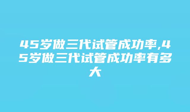 45岁做三代试管成功率,45岁做三代试管成功率有多大