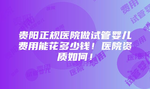 贵阳正规医院做试管婴儿费用能花多少钱！医院资质如何！