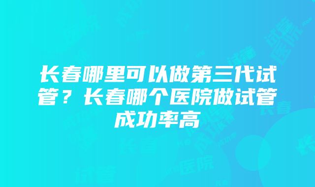 长春哪里可以做第三代试管？长春哪个医院做试管成功率高