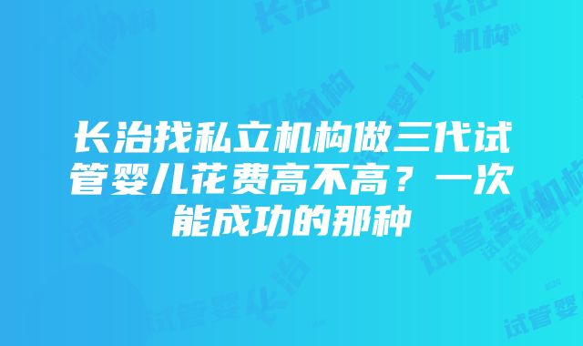 长治找私立机构做三代试管婴儿花费高不高？一次能成功的那种