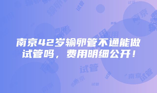 南京42岁输卵管不通能做试管吗，费用明细公开！