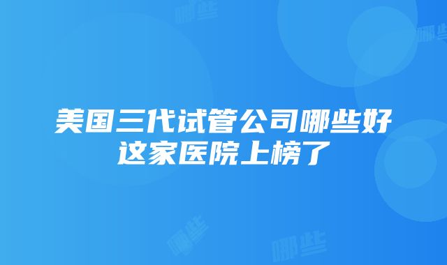 美国三代试管公司哪些好这家医院上榜了