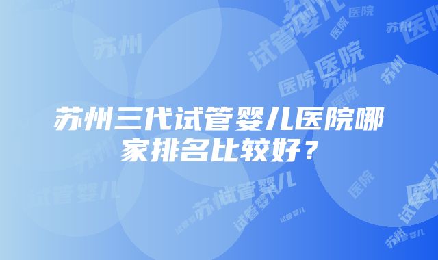 苏州三代试管婴儿医院哪家排名比较好？